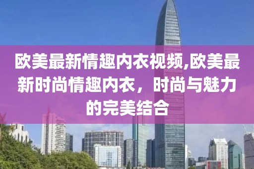 欧美最新情趣内衣视频,欧美最新时尚情趣内衣，时尚与魅力的完美结合