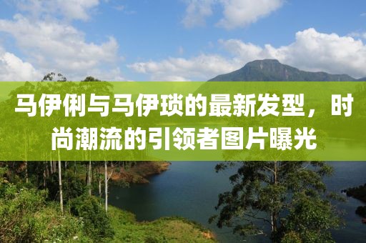 马伊俐与马伊琐的最新发型，时尚潮流的引领者图片曝光