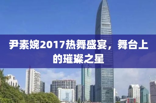 尹素婉2017热舞盛宴，舞台上的璀璨之星