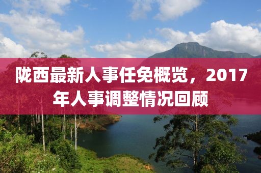 陇西最新人事任免概览，2017年人事调整情况回顾