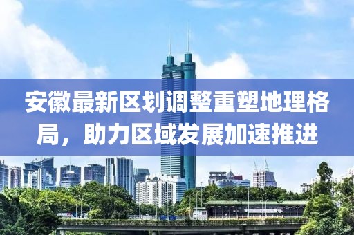 安徽最新区划调整重塑地理格局，助力区域发展加速推进