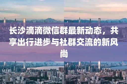 长沙滴滴微信群最新动态，共享出行进步与社群交流的新风尚