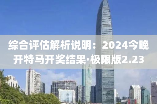 综合评估解析说明：2024今晚开特马开奖结果·极限版2.23