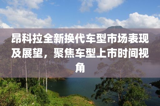 昂科拉全新换代车型市场表现及展望，聚焦车型上市时间视角