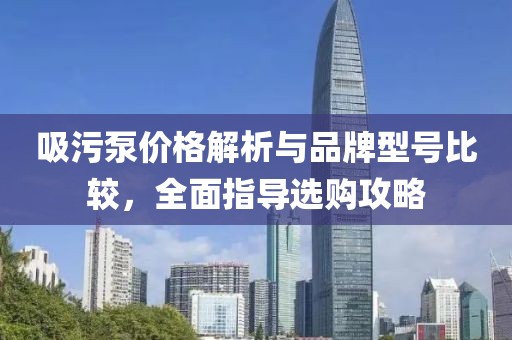 吸污泵价格解析与品牌型号比较，全面指导选购攻略