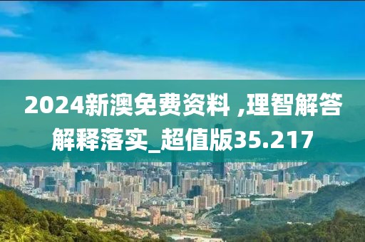 2024新澳免费资料 ,理智解答解释落实_超值版35.217