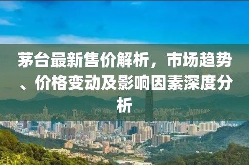 茅台最新售价解析，市场趋势、价格变动及影响因素深度分析