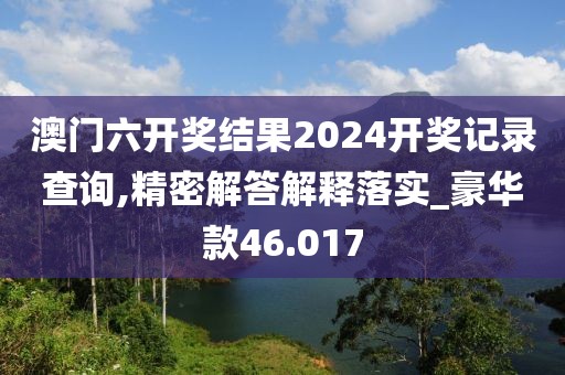 澳门六开奖结果2024开奖记录查询,精密解答解释落实_豪华款46.017