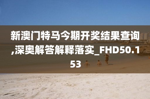 新澳门特马今期开奖结果查询,深奥解答解释落实_FHD50.153