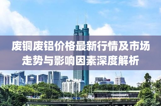 废铜废铝价格最新行情及市场走势与影响因素深度解析