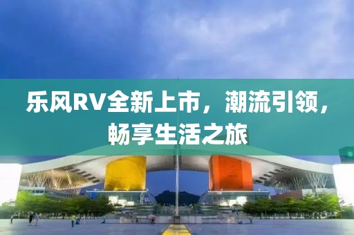 乐风RV全新上市，潮流引领，畅享生活之旅