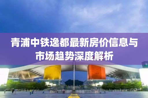 青浦中铁逸都最新房价信息与市场趋势深度解析