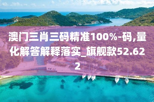 澳门三肖三码精准100%-码,量化解答解释落实_旗舰款52.622