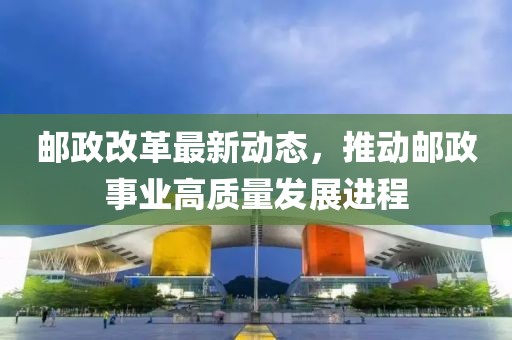 邮政改革最新动态，推动邮政事业高质量发展进程