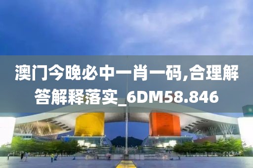 澳门今晚必中一肖一码,合理解答解释落实_6DM58.846