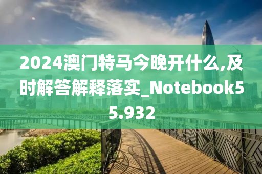 2024澳门特马今晚开什么,及时解答解释落实_Notebook55.932