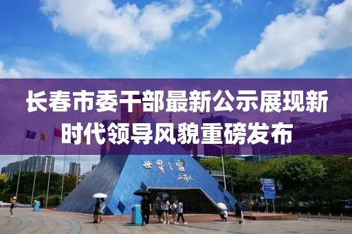 长春市委干部最新公示展现新时代领导风貌重磅发布