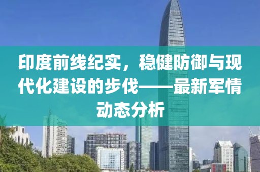 印度前线纪实，稳健防御与现代化建设的步伐——最新军情动态分析