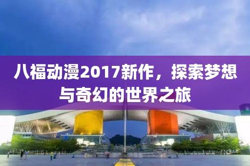 八福动漫2017新作，探索梦想与奇幻的世界之旅