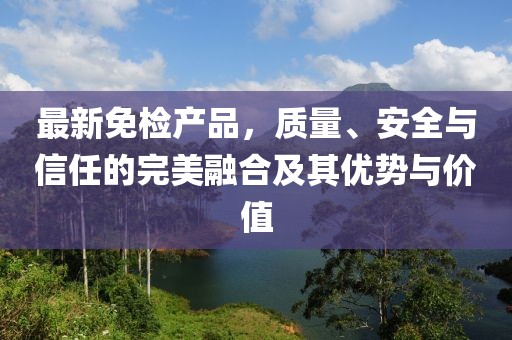 最新免检产品，质量、安全与信任的完美融合及其优势与价值