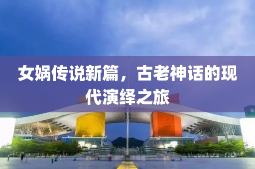 女娲传说新篇，古老神话的现代演绎之旅