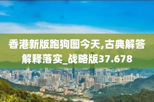 香港新版跑狗图今天,古典解答解释落实_战略版37.678