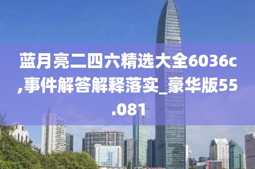 蓝月亮二四六精选大全6036c,事件解答解释落实_豪华版55.081