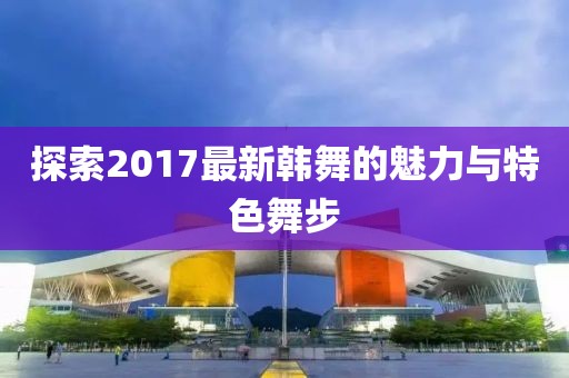 探索2017最新韩舞的魅力与特色舞步