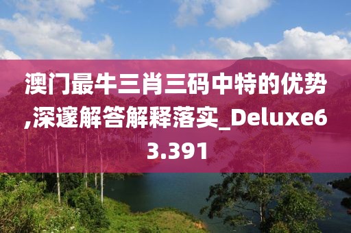 澳门最牛三肖三码中特的优势,深邃解答解释落实_Deluxe63.391