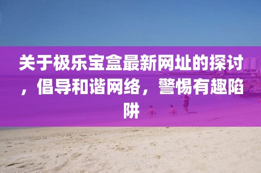 关于极乐宝盒最新网址的探讨，倡导和谐网络，警惕有趣陷阱