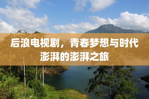 后浪电视剧，青春梦想与时代澎湃的澎湃之旅