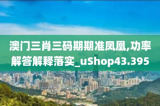 澳门三肖三码期期准凤凰,功率解答解释落实_uShop43.395