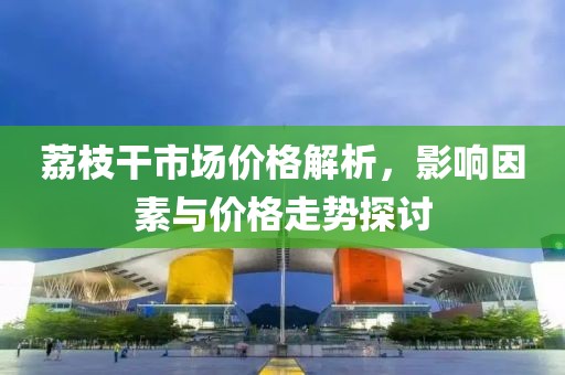 荔枝干市场价格解析，影响因素与价格走势探讨