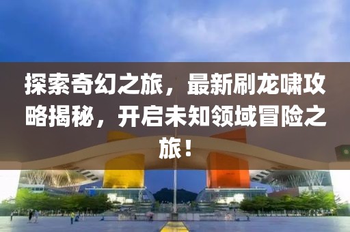 探索奇幻之旅，最新刷龙啸攻略揭秘，开启未知领域冒险之旅！