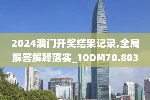 2024澳门开奖结果记录,全局解答解释落实_10DM70.803