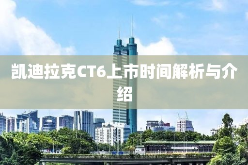 凯迪拉克CT6上市时间解析与介绍