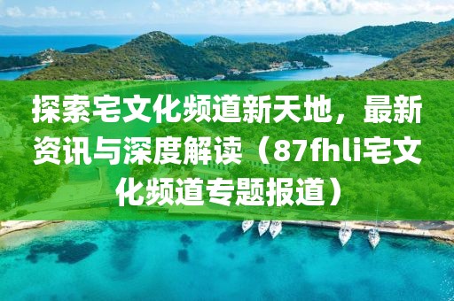 探索宅文化频道新天地，最新资讯与深度解读（87fhli宅文化频道专题报道）