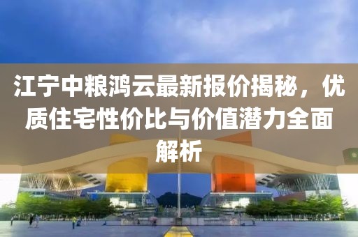 江宁中粮鸿云最新报价揭秘，优质住宅性价比与价值潜力全面解析