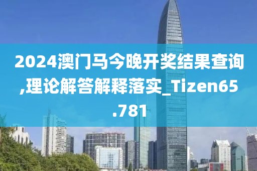 2024澳门马今晚开奖结果查询,理论解答解释落实_Tizen65.781