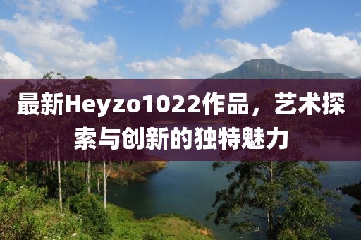 最新Heyzo1022作品，艺术探索与创新的独特魅力