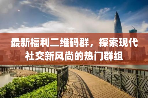 最新福利二维码群，探索现代社交新风尚的热门群组