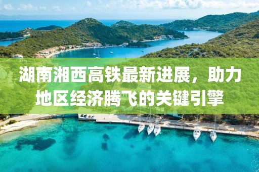 湖南湘西高铁最新进展，助力地区经济腾飞的关键引擎