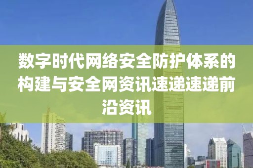 数字时代网络安全防护体系的构建与安全网资讯速递速递前沿资讯