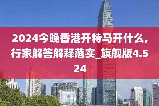 2024今晚香港开特马开什么,行家解答解释落实_旗舰版4.524