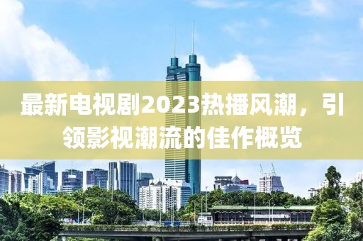 最新电视剧2023热播风潮，引领影视潮流的佳作概览