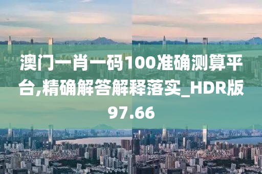 澳门一肖一码100准确测算平台,精确解答解释落实_HDR版97.66