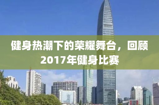 健身热潮下的荣耀舞台，回顾2017年健身比赛