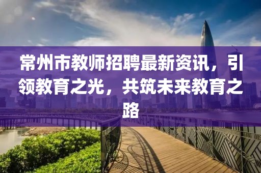 常州市教师招聘最新资讯，引领教育之光，共筑未来教育之路