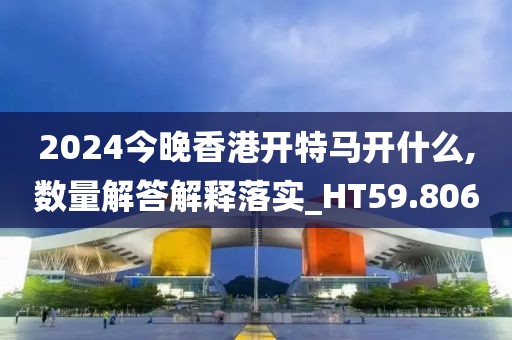 2024今晚香港开特马开什么,数量解答解释落实_HT59.806