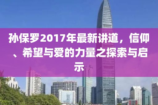 孙保罗2017年最新讲道，信仰、希望与爱的力量之探索与启示